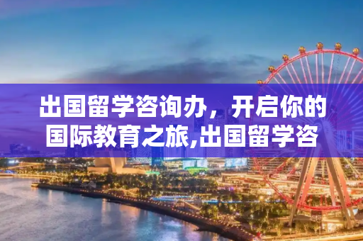 出国留学咨询办，开启你的国际教育之旅,出国留学咨询办