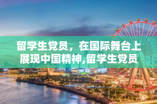 留学生党员，在国际舞台上展现中国精神,留学生党员