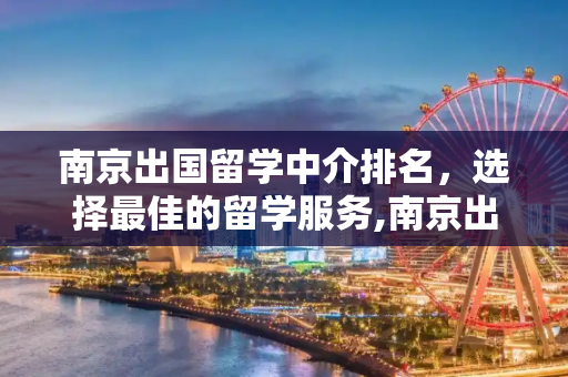 南京出国留学中介排名，选择最佳的留学服务,南京出国留学中介排名