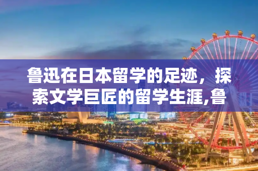 鲁迅在日本留学的足迹，探索文学巨匠的留学生涯,鲁迅在日本哪里留学