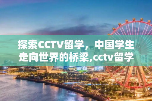 探索CCTV留学，中国学生走向世界的桥梁,cctv留学