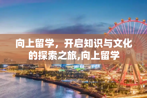 向上留学，开启知识与文化的探索之旅,向上留学
