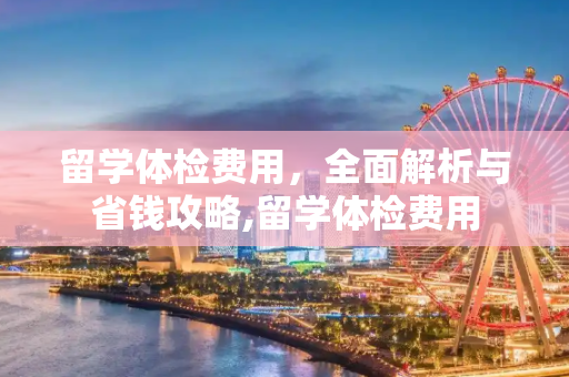 留学体检费用，全面解析与省钱攻略,留学体检费用