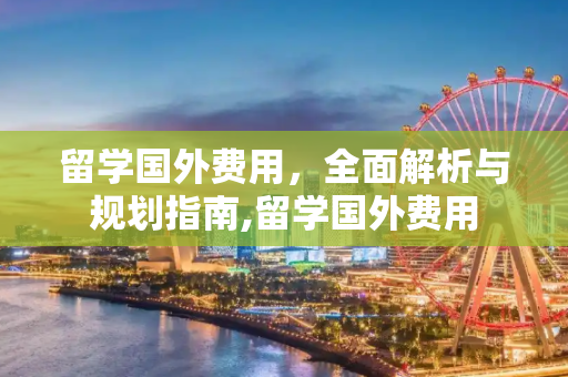 留学国外费用，全面解析与规划指南,留学国外费用