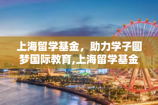 上海留学基金，助力学子圆梦国际教育,上海留学基金