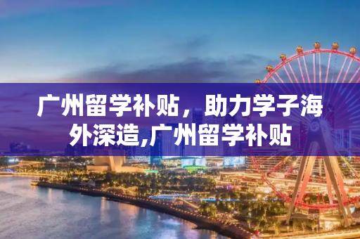 广州留学补贴，助力学子海外深造,广州留学补贴