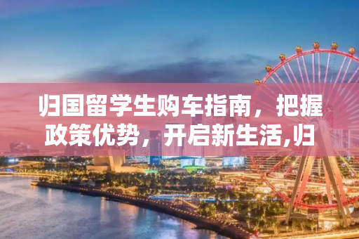 归国留学生购车指南，把握政策优势，开启新生活,归国留学买车