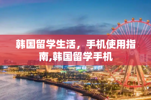 韩国留学生活，手机使用指南,韩国留学手机