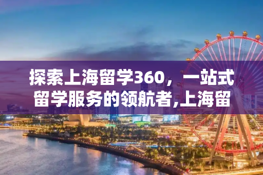 探索上海留学360，一站式留学服务的领航者,上海留学360