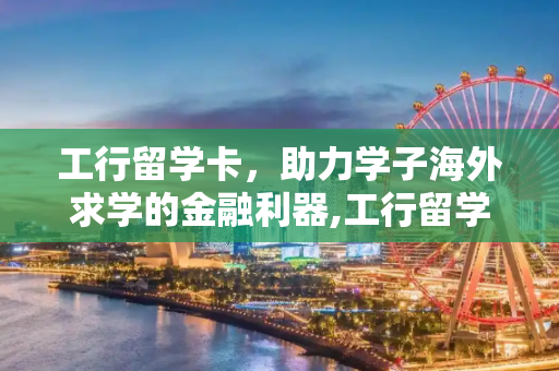 工行留学卡，助力学子海外求学的金融利器,工行留学卡