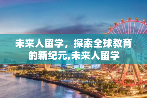 未来人留学，探索全球教育的新纪元,未来人留学