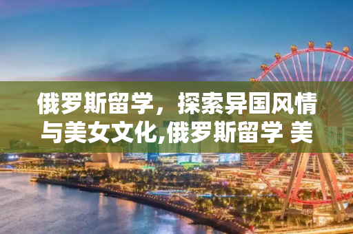 俄罗斯留学，探索异国风情与美女文化,俄罗斯留学 美女