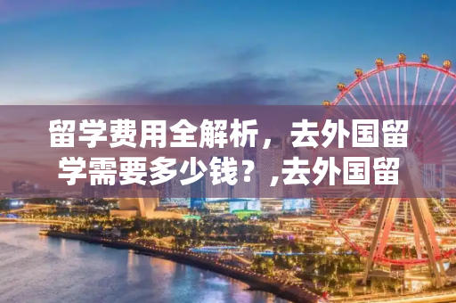 留学费用全解析，去外国留学需要多少钱？,去外国留学需要多少钱