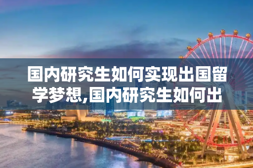 国内研究生如何实现出国留学梦想,国内研究生如何出国留学