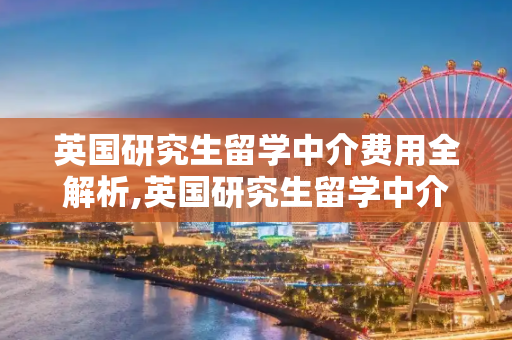 英国研究生留学中介费用全解析,英国研究生留学中介费用