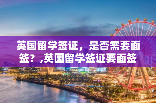 英国留学签证，是否需要面签？,英国留学签证要面签吗