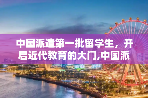 中国派遣第一批留学生，开启近代教育的大门,中国派遣第一批留学生