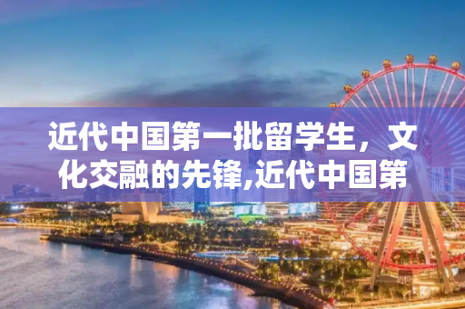 近代中国第一批留学生，文化交融的先锋,近代中国第一批留学生