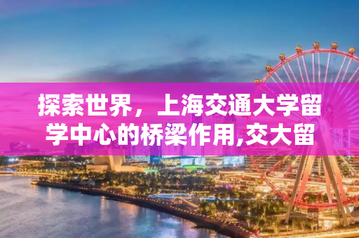 探索世界，上海交通大学留学中心的桥梁作用,交大留学中心