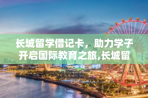 长城留学借记卡，助力学子开启国际教育之旅,长城留学借记卡