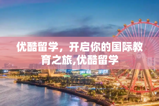 优酷留学，开启你的国际教育之旅,优酷留学