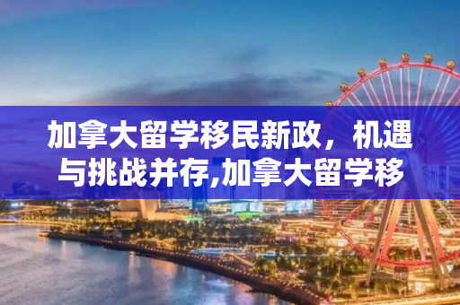加拿大留学移民新政，机遇与挑战并存,加拿大留学移民新政