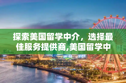 探索美国留学中介，选择最佳服务提供商,美国留学中介哪个好