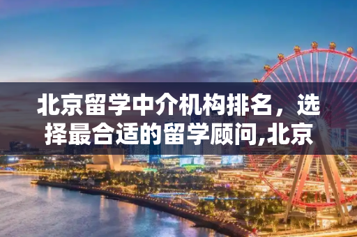 北京留学中介机构排名，选择最合适的留学顾问,北京留学中介机构排名
