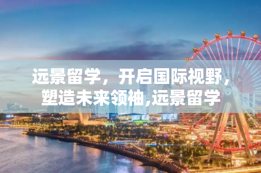 远景留学，开启国际视野，塑造未来领袖,远景留学