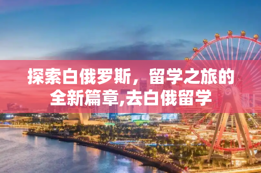 探索白俄罗斯，留学之旅的全新篇章,去白俄留学