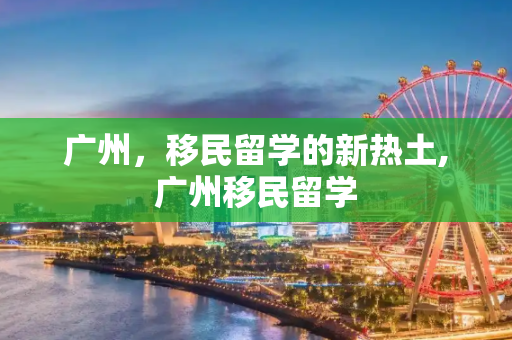 广州，移民留学的新热土,广州移民留学