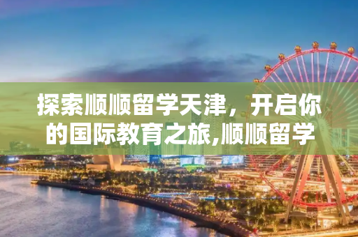 探索顺顺留学天津，开启你的国际教育之旅,顺顺留学天津