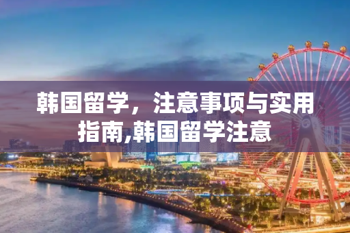 韩国留学，注意事项与实用指南,韩国留学注意