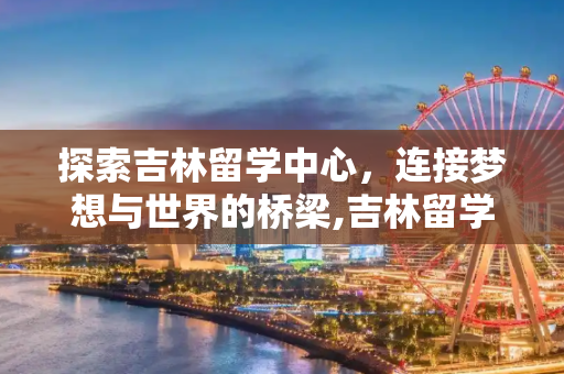 探索吉林留学中心，连接梦想与世界的桥梁,吉林留学中心