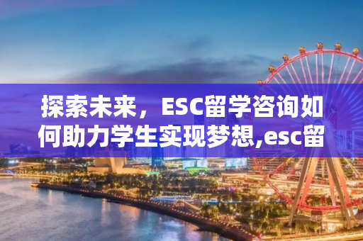 探索未来，ESC留学咨询如何助力学生实现梦想,esc留学咨询