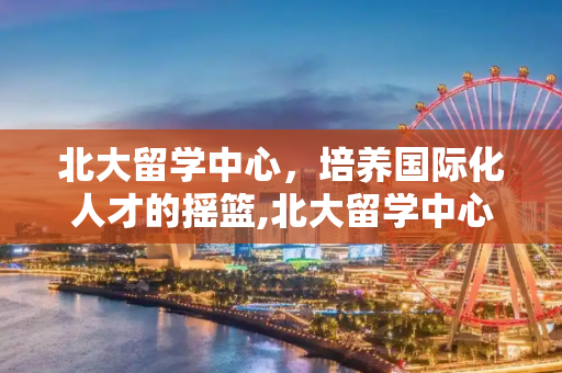 北大留学中心，培养国际化人才的摇篮,北大留学中心