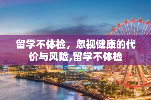 留学不体检，忽视健康的代价与风险,留学不体检