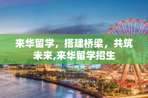 来华留学，搭建桥梁，共筑未来,来华留学招生