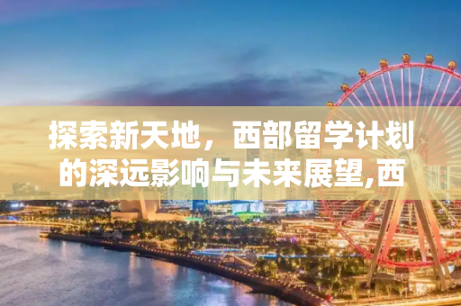 探索新天地，西部留学计划的深远影响与未来展望,西部留学计划