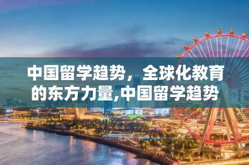 中国留学趋势，全球化教育的东方力量,中国留学趋势