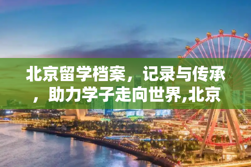 北京留学档案，记录与传承，助力学子走向世界,北京留学档案
