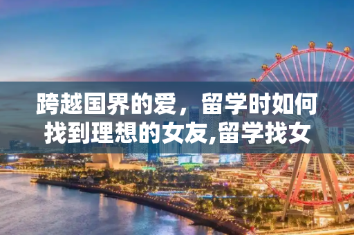 跨越国界的爱，留学时如何找到理想的女友,留学找女友