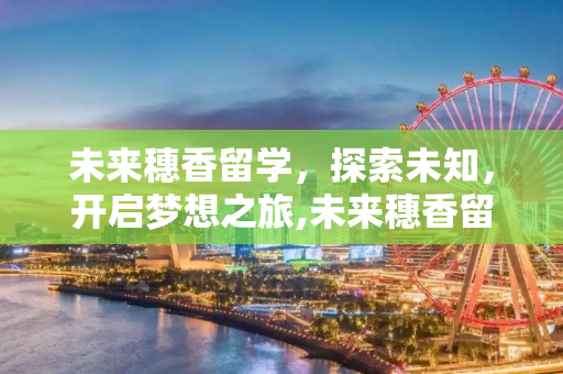 未来穗香留学，探索未知，开启梦想之旅,未来穗香留学