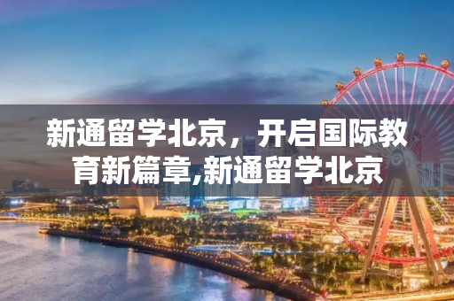 新通留学北京，开启国际教育新篇章,新通留学北京