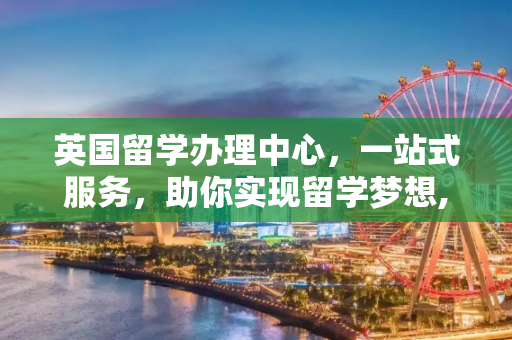 英国留学办理中心，一站式服务，助你实现留学梦想,英国留学办理中心