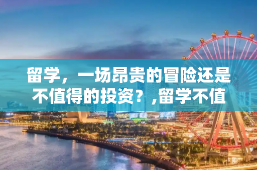 留学，一场昂贵的冒险还是不值得的投资？,留学不值得